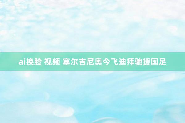 ai换脸 视频 塞尔吉尼奥今飞迪拜驰援国足