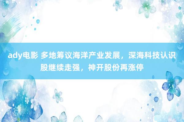 ady电影 多地筹议海洋产业发展，深海科技认识股继续走强，神开股份再涨停