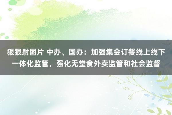 狠狠射图片 中办、国办：加强集会订餐线上线下一体化监管，强化无堂食外卖监管和社会监督