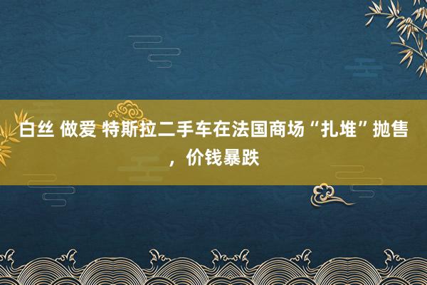 白丝 做爱 特斯拉二手车在法国商场“扎堆”抛售，价钱暴跌