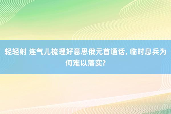 轻轻射 连气儿梳理好意思俄元首通话, 临时息兵为何难以落实?