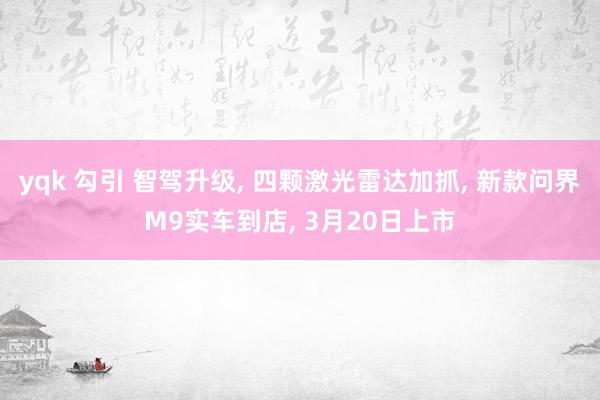 yqk 勾引 智驾升级, 四颗激光雷达加抓, 新款问界M9实车到店, 3月20日上市
