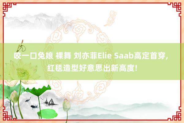 咬一口兔娘 裸舞 刘亦菲Elie Saab高定首穿, 红毯造型好意思出新高度!