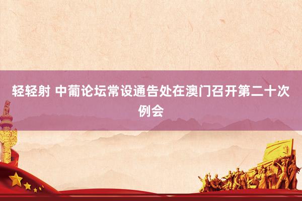 轻轻射 中葡论坛常设通告处在澳门召开第二十次例会
