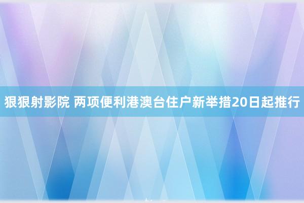 狠狠射影院 两项便利港澳台住户新举措20日起推行