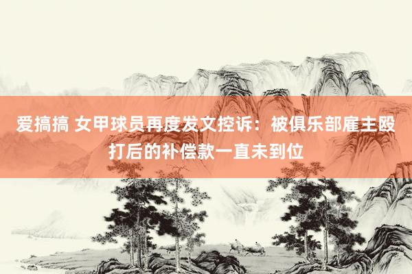 爱搞搞 女甲球员再度发文控诉：被俱乐部雇主殴打后的补偿款一直未到位