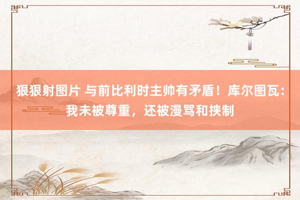 狠狠射图片 与前比利时主帅有矛盾！库尔图瓦：我未被尊重，还被漫骂和挟制
