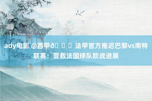 ady电影 @西甲👀法甲官方推迟巴黎vs南特联赛：营救法国球队欧战进展