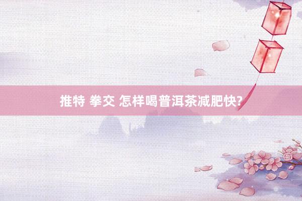 推特 拳交 怎样喝普洱茶减肥快?