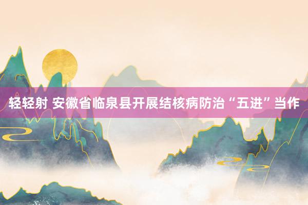 轻轻射 安徽省临泉县开展结核病防治“五进”当作