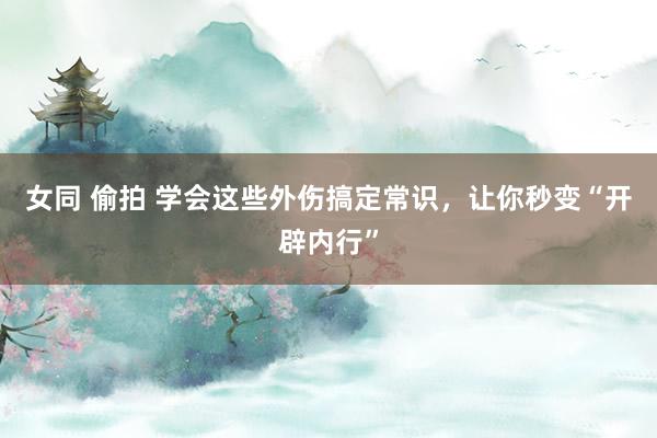 女同 偷拍 学会这些外伤搞定常识，让你秒变“开辟内行”