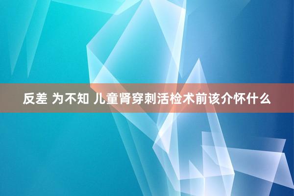 反差 为不知 儿童肾穿刺活检术前该介怀什么
