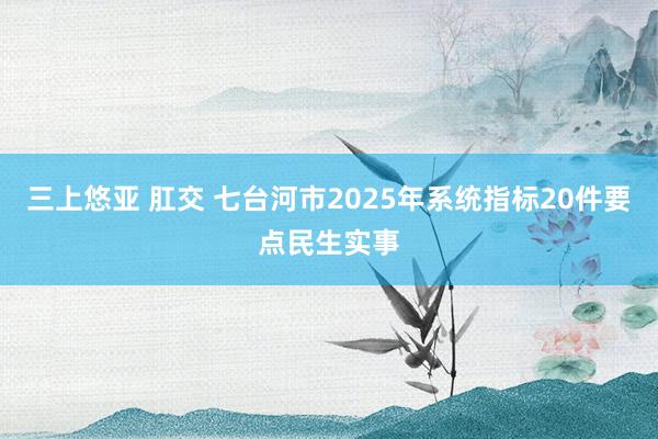 三上悠亚 肛交 七台河市2025年系统指标20件要点民生实事