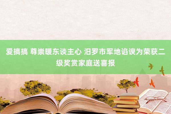 爱搞搞 尊崇暖东谈主心 汨罗市军地谄谀为荣获二级奖赏家庭送喜报