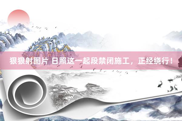 狠狠射图片 日照这一起段禁闭施工，正经绕行！