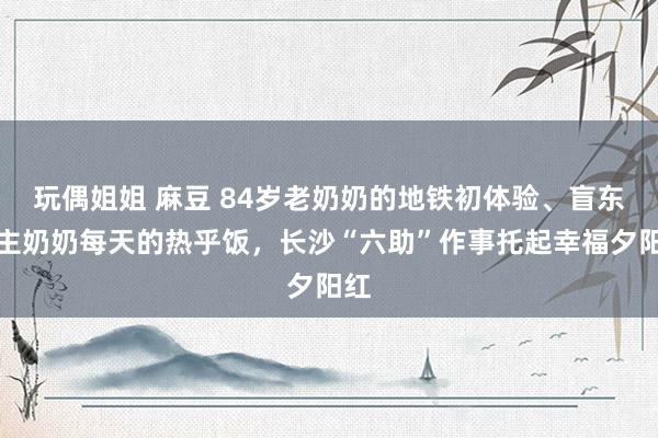 玩偶姐姐 麻豆 84岁老奶奶的地铁初体验、盲东谈主奶奶每天的热乎饭，长沙“六助”作事托起幸福夕阳红