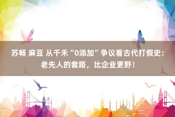 苏畅 麻豆 从千禾“0添加”争议看古代打假史：老先人的套路，比企业更野！