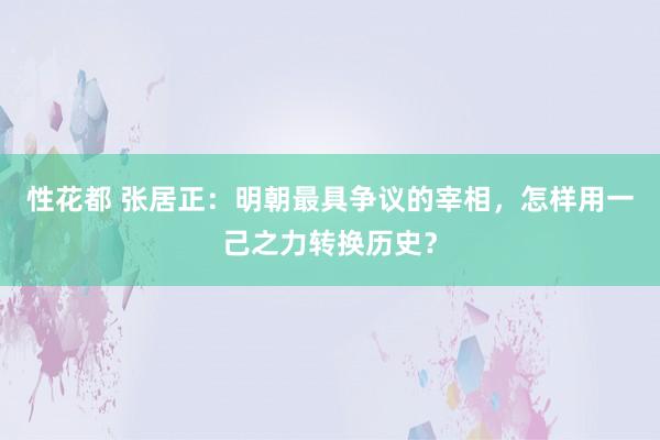 性花都 张居正：明朝最具争议的宰相，怎样用一己之力转换历史？