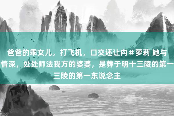 爸爸的乖女儿，打飞机，口交还让禸＃萝莉 她与天子伉俪情深，处处师法我方的婆婆，是葬于明十三陵的第一东说念主