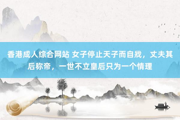 香港成人综合网站 女子停止天子而自戕，丈夫其后称帝，一世不立皇后只为一个情理
