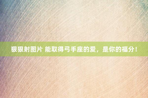 狠狠射图片 能取得弓手座的爱，是你的福分！