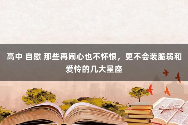 高中 自慰 那些再闹心也不怀恨，更不会装脆弱和爱怜的几大星座