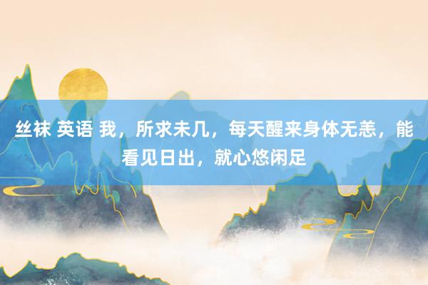 丝袜 英语 我，所求未几，每天醒来身体无恙，能看见日出，就心悠闲足
