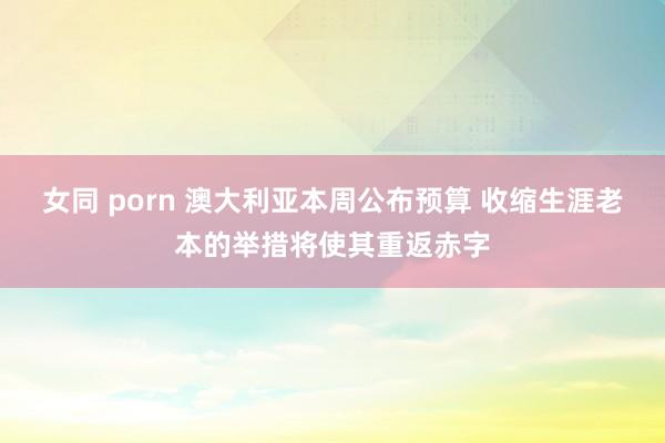 女同 porn 澳大利亚本周公布预算 收缩生涯老本的举措将使其重返赤字