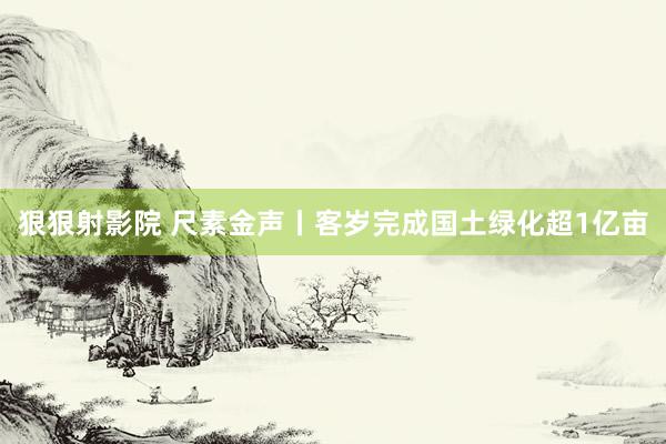 狠狠射影院 尺素金声丨客岁完成国土绿化超1亿亩