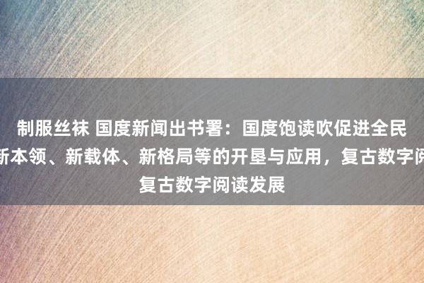 制服丝袜 国度新闻出书署：国度饱读吹促进全民阅读的新本领、新载体、新格局等的开垦与应用，复古数字阅读发展
