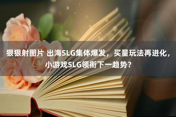 狠狠射图片 出海SLG集体爆发，买量玩法再进化，小游戏SLG领衔下一趋势？