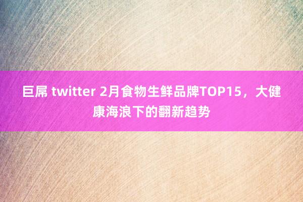 巨屌 twitter 2月食物生鲜品牌TOP15，大健康海浪下的翻新趋势
