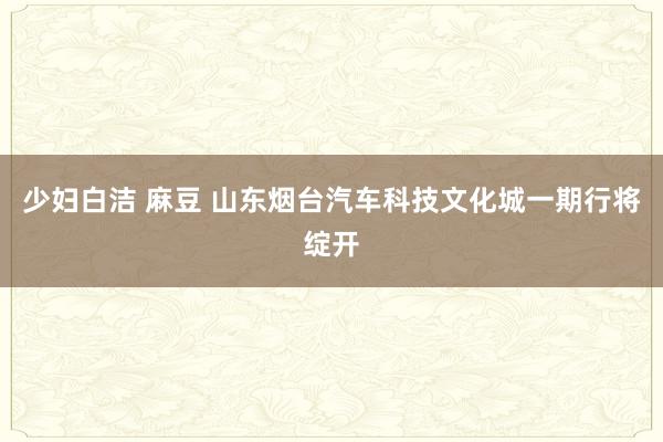 少妇白洁 麻豆 山东烟台汽车科技文化城一期行将绽开