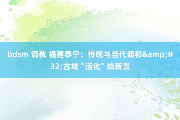 bdsm 调教 福建泰宁：传统与当代调和&#32;古城“活化”绘新景