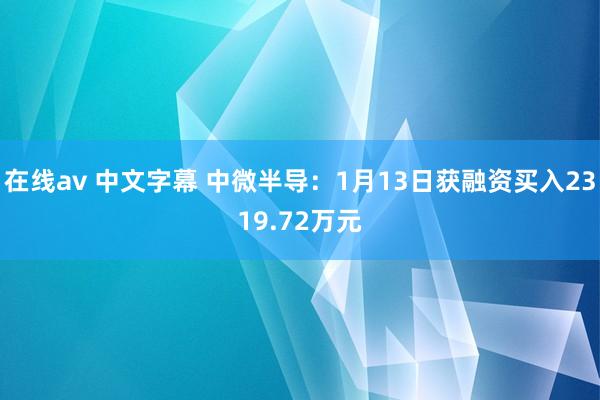 在线av 中文字幕 中微半导：1月13日获融资买入2319.72万元