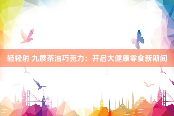轻轻射 九展茶油巧克力：开启大健康零食新期间
