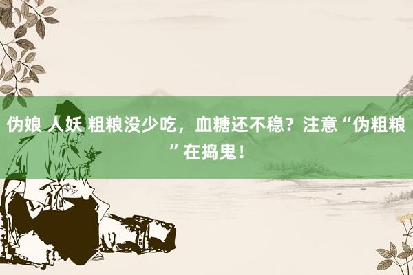 伪娘 人妖 粗粮没少吃，血糖还不稳？注意“伪粗粮”在捣鬼！