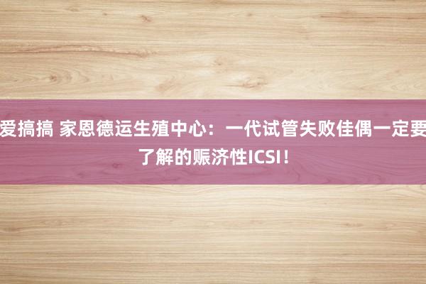 爱搞搞 家恩德运生殖中心：一代试管失败佳偶一定要了解的赈济性ICSI！