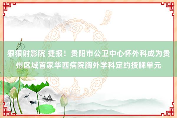 狠狠射影院 捷报！贵阳市公卫中心怀外科成为贵州区域首家华西病院胸外学科定约授牌单元