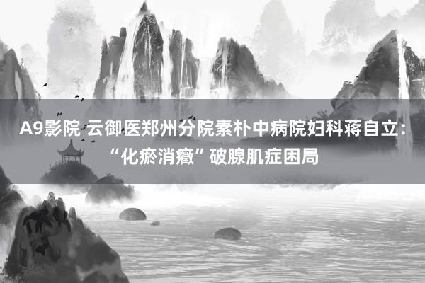 A9影院 云御医郑州分院素朴中病院妇科蒋自立：“化瘀消癥”破腺肌症困局