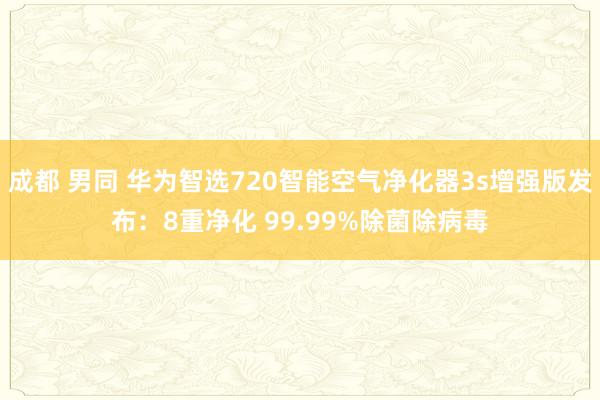 成都 男同 华为智选720智能空气净化器3s增强版发布：8重净化 99.99%除菌除病毒