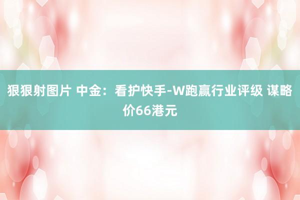 狠狠射图片 中金：看护快手-W跑赢行业评级 谋略价66港元