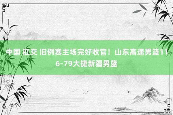 中国 肛交 旧例赛主场完好收官！山东高速男篮116-79大捷新疆男篮