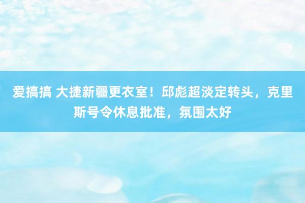 爱搞搞 大捷新疆更衣室！邱彪超淡定转头，克里斯号令休息批准，氛围太好