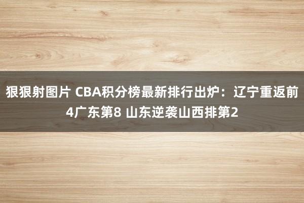 狠狠射图片 CBA积分榜最新排行出炉：辽宁重返前4广东第8 山东逆袭山西排第2