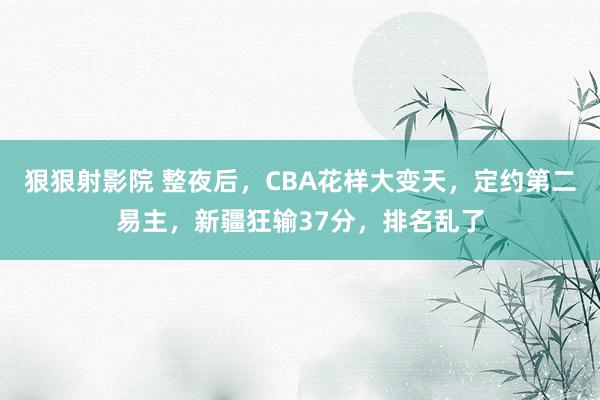 狠狠射影院 整夜后，CBA花样大变天，定约第二易主，新疆狂输37分，排名乱了