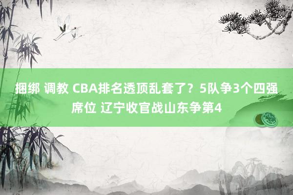 捆绑 调教 CBA排名透顶乱套了？5队争3个四强席位 辽宁收官战山东争第4
