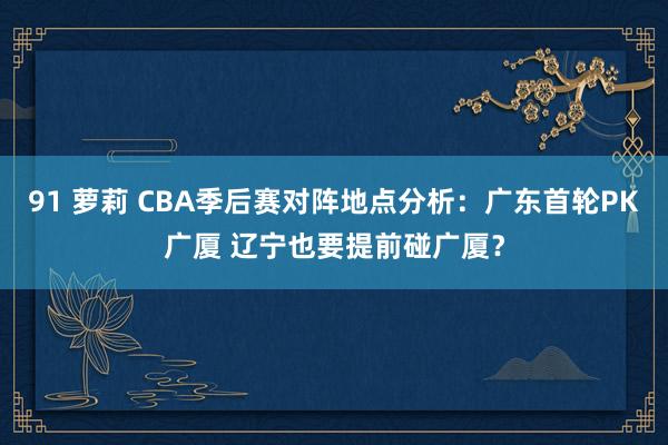 91 萝莉 CBA季后赛对阵地点分析：广东首轮PK广厦 辽宁也要提前碰广厦？