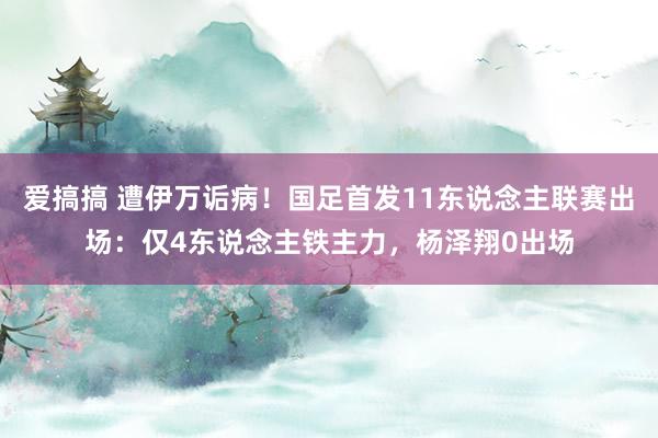 爱搞搞 遭伊万诟病！国足首发11东说念主联赛出场：仅4东说念主铁主力，杨泽翔0出场