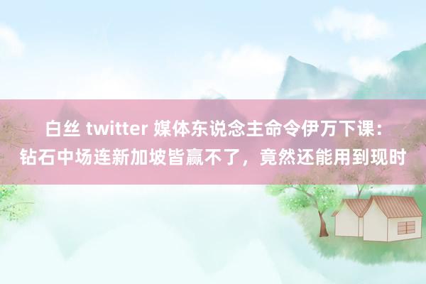 白丝 twitter 媒体东说念主命令伊万下课：钻石中场连新加坡皆赢不了，竟然还能用到现时